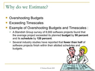 Why do we Estimate? Overshooting Budgets Exceeding Timescales Example of Overshooting Budgets and Timescales : A Standish Group survey of 8,000 software projects found that the average project exceeded its planned  budget  by  90 percent  and its  schedule  by  120 percent .  Several industry studies have reported that  fewer than half  of software projects finish within their allotted schedules and budgets. 