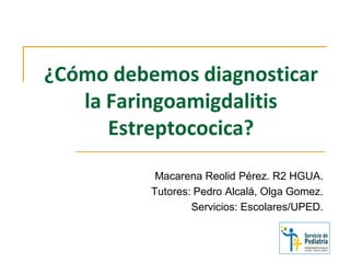 ¿Cómo debemos diagnosticar
la Faringoamigdalitis
Estreptococica?
Macarena Reolid Pérez. R2 HGUA.
Tutores: Pedro Alcalá, Olga Gomez.
Servicios: Escolares/UPED.
 