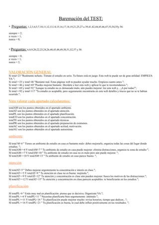 Baremación del TEST:
* Preguntas: 1,2,3,4,5,7,10,11,12,13,14,15,16,17,18,19,21,25,27 a 39,41,42,44,45,46,47,53,54,55y 56:
siempre = 2;
a veces = 1;
nunca = 0;
* Preguntas: 6,8,9,20,22,23,24,26,40,43,48,49,50,51,52,57 y 58:
siempre = 0;
a veces = 1;
nunca = 2;
VALORACIÓN GENERAL
Si total<23 "Realmente nefasto. Tómate el estudio en serio. Tu futuro está en juego. Esta web te puede ser de gran utilidad. EMPIEZA
YA.";
Si total>=23 y total<46 "Bastante mal. Estas páginas web te pueden ayudar mucho. Empieza cuanto antes.";
Si total>=46 y total<69 "Puedes mejorar bastante. Decídete a leer esta web y aplicar lo que te recomendamos.";
Si total>=69 y total<92 "Aunque tu estudio no es demasiado malo, aún puedes mejorar: lee esta web y... ¡A por todas!";
Si total>=92 y total<117 "Tu estudio es aceptable, pero seguramente encontrarás en esta web detalles y trucos que no se te habían
ocurrido.";
Vara valorar cada apartado calcularemos:
_______________________________________________
totalAM son los puntos obtenidos en el apartado ambiente.
totalAT son los puntos obtenidos en el apartado atención.
totalPL son los puntos obtenidos en el apartado planificación.
totalCO son los puntos obtenidos en el apartado concentración.
totalTE son los puntos obtenidos en el apartado técnicas.
totalPR son los puntos obtenidos en el apartado preparación de exámenes.
totalAC son los puntos obtenidos en el apartado actitud, motivación.
totalAU son los puntos obtenidos en el apartado autoestima.
ambiente
SI total M<4 " Tienes un ambiente de estudio en casa es bastante malo: debes mejorarlo, organiza todas las cosas del lugar donde
estudias. ";
SI totalAM>=4 Y totalAM<7 " Tu ambiente de estudio en casa puede mejorar: elimina distracciones, organiza tu zona de estudio ";
SI totalAM>=7 Y totalAM<10 " Tu ambiente de estudio en casa no es malo pero aún puede mejorar. ";
SI totalAM>=10 Y totalAM<13 " Tu ambiente de estudio en casa parece bueno. ";
atención
SI totalAT<5 " Debes mejorar urgentemente tu concentración e interés en clase.";
SI totalAT>=5 Y totalAT<9 " Tu atención en clase no es buena: mejórala.";
SI totalAT>=9 Y totalAT<12" Tu atención y concentración es clase aún pueden mejorar: busca los motivos de las distracciones.";
SI totalAT>=12 Y totalAT<15" Tu atención y concentración en clase parecen aceptables: te beneficiarán en los estudios.";
planificación
SI totalPL<6 " Estás muy mal en planificación: piensa que es decisiva. Organízate YA.";
SI totalPL>=6 Y totalPL<11 " Necesitas planificarte bien urgentemente: inténtalo.";
SI totalPL>=11 Y totalPL<16 " Tu planificación puede mejorar mucho: revisa horarios, tiempo que dedicas...";
SI totalPL>=16 Y totalPL<21 " Tu planificación es buena, lo cual debe influir positivamente en tus resultados. ";
 