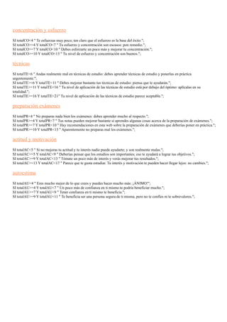 concentración y esfuerzo
SI totalCO<4 " Te esfuerzas muy poco; ten claro que el esfuerzo es la base del éxito.";
SI totalCO>=4 Y totalCO<7 " Tu esfuerzo y concentración son escasos: pon remedio.";
SI totalCO>=7 Y totalCO<10 " Debes esforzarte un poco más y mejorar tu concentración.";
SI totalCO>=10 Y totalCO<13 " Tu nivel de esfuerzo y concentración son buenos.";
técnicas
SI totalTE<6 " Andas realmente mal en técnicas de estudio: debes aprender técnicas de estudio y ponerlas en práctica
urgentemente.";
SI totalTE>=6 Y totalTE<11 " Debes mejorar bastante tus técnicas de estudio: piensa que te ayudarán.";
SI totalTE>=11 Y totalTE<16 " Tu nivel de aplicación de las técnicas de estudio está por debajo del óptimo: aplícalas en su
totalidad.";
SI totalTE>=16 Y totalTE<21" Tu nivel de aplicación de las técnicas de estudio parece aceptable.";
preparación exámenes
SI totalPR<4 " No preparas nada bien los exámenes: debes aprender mucho al respecto.";
SI totalPR>=4 Y totalPR<7 " Tus notas pueden mejorar bastante si aprendes algunas cosas acerca de la preparación de exámenes.";
SI totalPR>=7 Y totalPR<10 " Hay recomendaciones en esta web sobre la preparación de exámenes que deberías poner en práctica.";
SI totalPR>=10 Y totalPR<13 " Aparentemente no preparas mal los exámenes.";
actitud y motivación
SI totalAC<5 " Si no mejoras tu actitud y tu interés nadie puede ayudarte; y son realmente malas.";
SI totalAC>=5 Y totalAC<9 " Deberías pensar que los estudios son importantes; eso te ayudará a lograr tus objetivos.";
SI totalAC>=9 Y totalAC<13 " Tómate un poco más de interés y verás mejorar tus resultados.";
SI totalAC>=13 Y totalAC<17 " Parece que te gusta estudiar. Tu interés y motivación te pueden hacer llegar lejos: no cambies.";
autoestima
SI totalAU<4 " Eres mucho mejor de lo que crees y puedes hacer mucho más: ¡ÁNIMO!";
SI totalAU>=4 Y totalAU<7 " Un poco más de confianza en ti mismo te podría beneficiar mucho.";
SI totalAU>=7 Y totalAU<9 " Tener confianza en ti mismo te beneficia.";
SI totalAU>=9 Y totalAU<11 " Te beneficia ser una persona segura de ti misma, pero no te confíes ni te sobrevalores.";
 