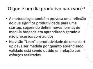 O que é um dia produtivo para você?
• A metodologia também provoca uma reflexão
  do que significa produtividade para uma
  startup, sugerindo definir novas formas de
  medi-la baseada em aprendizado gerado e
  não processos construídos
• Na visão “Lean” a produtividade de uma start-
  up deve ser medida por quanto aprendizado
  validado está sendo obtido em relação aos
  esforços realizados
 