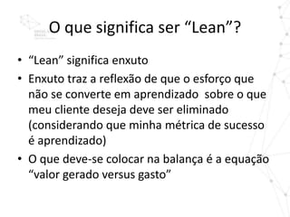 O que significa ser “Lean”?
• “Lean” significa enxuto
• Enxuto traz a reflexão de que o esforço que
  não se converte em aprendizado sobre o que
  meu cliente deseja deve ser eliminado
  (considerando que minha métrica de sucesso
  é aprendizado)
• O que deve-se colocar na balança é a equação
  “valor gerado versus gasto”
 
