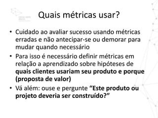 Quais métricas usar?
• Cuidado ao avaliar sucesso usando métricas
  erradas e não antecipar-se ou demorar para
  mudar quando necessário
• Para isso é necessário definir métricas em
  relação a aprendizado sobre hipóteses de
  quais clientes usariam seu produto e porque
  (proposta de valor)
• Vá além: ouse e pergunte “Este produto ou
  projeto deveria ser construído?”
 