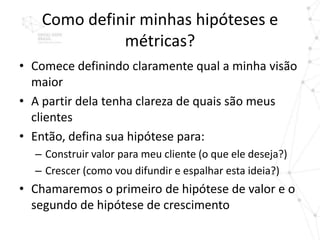Como definir minhas hipóteses e
             métricas?
• Comece definindo claramente qual a minha visão
  maior
• A partir dela tenha clareza de quais são meus
  clientes
• Então, defina sua hipótese para:
  – Construir valor para meu cliente (o que ele deseja?)
  – Crescer (como vou difundir e espalhar esta ideia?)
• Chamaremos o primeiro de hipótese de valor e o
  segundo de hipótese de crescimento
 