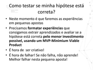 Como testar se minha hipótese está
               correta?
• Neste momento é que faremos as experiências
  em pequenas apostas
• Precisamos formatar experiências que
  consigamos extrair aprendizados e avaliar se a
  hipótese está correta pelo menor investimento
  possível, usando um MVP-Minimium Viable
  Product
• É hora de ser criativo!
• É hora de falhar! Se não falha, não aprende!
  Melhor falhar nesta pequena aposta!
 