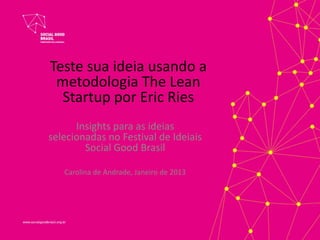 Teste sua ideia usando a
 metodologia The Lean
  Startup por Eric Ries
      Insights para as ideias
selecionadas no Festival de Ideiais
        Social Good Brasil

   Carolina de Andrade, Janeiro de 2013
 