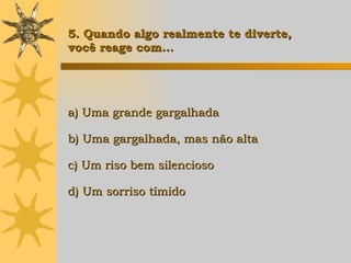a) Uma grande gargalhada b) Uma gargalhada, mas não alta c) Um riso bem silencioso d) Um sorriso tímido   5. Quando algo realmente te diverte,  você reage com... 