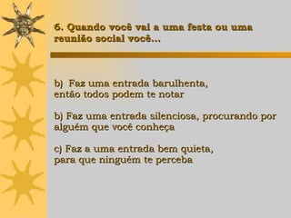 Faz uma entrada barulhenta,  então todos podem te notar b) Faz uma entrada silenciosa, procurando por  alguém que você conheça c) Faz a uma entrada bem quieta,  para que ninguém te perceba 6. Quando você vai a uma festa ou uma  reunião social você... 