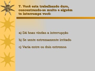 a) Dá boas vindas a interrupção b) Se sente extremamente irritado c) Varia entre os dois extremos 7. Você esta trabalhando duro,  concentrando-se muito e alguém  te interrompe você: 