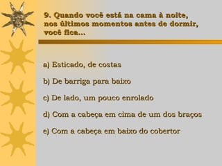 a) Esticado, de costas b) De barriga para baixo c) De lado, um pouco enrolado d) Com a cabeça em cima de um dos braços e) Com a cabeça em baixo do cobertor   9. Quando você est á  na cama à noite, nos últimos momentos antes de dormir,  você fica... 