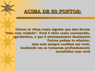 Outros te vêem como alguém que eles devem  "lidar com cuidado". Você é visto como convencido,  egocêntrico, e que é extremamente dominante. Outros podem te admirar,  mas nem sempre confiam em você,  hesitando em se tornarem profundamente  envolvidos com você . ACIMA DE 60 PONTOS: 