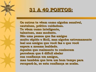 Os outros te vêem como alguém sensível, cauteloso, prático cuidadoso.  Te vêem como inteligente,  talentoso, mas modesto.  Não uma pessoa que faz amigos  muito rápido e fácil, mas alguém extremamente  leal aos amigos que você faz e que você  espera a mesma lealdade.  Aqueles que realmente te conhecem  percebem que é difícil abalar  sua confiança em amigos,  mas também que leva um bom tempo para  recuperá-la, se esta confiança se acaba. 31 A 40 PONTOS:   
