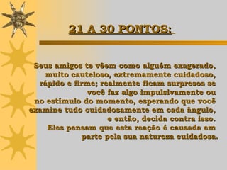 Seus amigos te vêem como alguém exagerado,  muito cauteloso, extremamente cuidadoso,  rápido e firme; realmente ficam surpresos se  você faz algo impulsivamente ou  no estímulo do momento, esperando que você  examine tudo cuidadosamente em cada ângulo,  e então,  decida contra isso.  Eles pensam que esta reação é causada em  parte pela sua natureza cuidadosa. 21 A 30 PONTOS:   