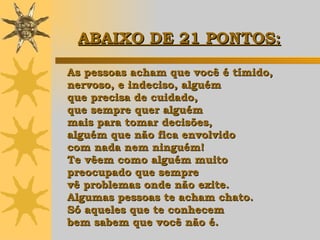 As pessoas acham que você é tímido,  nervoso, e indeciso, alguém  que precisa de cuidado,  que sempre quer alguém  mais para tomar decisões,  alguém que não fica envolvido  com nada nem ninguém!  Te vêem como alguém muito  preocupado que sempre  vê problemas onde não exite.  Algumas pessoas te acham chato.  Só aqueles que te conhecem  bem sabem que você não é. ABAIXO DE 21 PONTOS:   