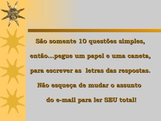 São somente 10 questões simples,  então...pegue um papel e uma caneta,  para escrever as  letras das respostas.  Não esqueça de mudar o assunto   do e-mail para ler SEU total! 