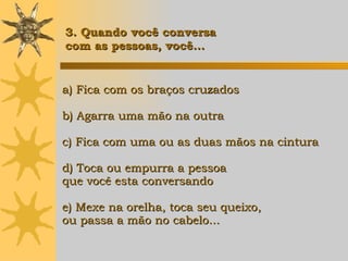 a) Fica com os braços cruzados b) Agarra uma mão na outra c) Fica com uma ou as duas mãos na cintura d) Toca ou empurra a pessoa  que você esta conversando e) Mexe na orelha, toca seu queixo, ou passa a mão no cabelo... 3. Quando você conversa  com as pessoas, você... 