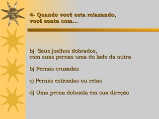 Seus joelhos dobrados,  com suas pernas uma do lado da outra b) Pernas cruzadas c) Pernas esticadas ou retas d) Uma perna dobrada em sua direção   4- Quando você esta relaxando,  você senta com... 
