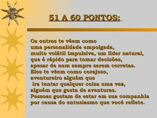 Os outros te vêem como  uma personalidade empolgada,  muito volátil impulsiva, um líder natural, que é rápido para tomar decisões,  apesar de nem sempre serem corretas.  Eles te vêem como corajoso,  aventureiro alguém que ira tentar qualquer coisa uma vez,  alguém que gosta de aventuras. Pessoas gostam de estar em sua companhia  por causa do entusiasmo que você reflete.   51 A 60 PONTOS:   