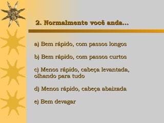 a) Bem rápido, com passos longos b) Bem rápido, com passos curtos c) Menos rápido, cabeça levantada,  olhando para tudo d) Menos rápido, cabeça abaixada e) Bem devagar   2. Normalmente você anda... 