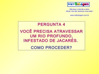 Não leve a vida tão a sério.
                   Afinal, nós não sairemos vivos dela !

                        www.netbobagem.com.br




      PERGUNTA 4
VOCÊ PRECISA ATRAVESSAR
    UM RIO PROFUNDO,
 INFESTADO DE JACARÉS.
   COMO PROCEDER?
 