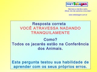 Não leve a vida tão a sério.
                          Afinal, nós não sairemos vivos dela !

                               www.netbobagem.com.br




        Resposta correta
    VOCÊ ATRAVESSA NADANDO
        TRANQUILAMENTE
               Como?
Todos os jacarés estão na Conferência
            dos Animais.


Esta pergunta testou sua habilidade de
 aprender com os seus próprios erros.
 