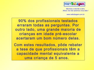 Não leve a vida tão a sério.
                        Afinal, nós não sairemos vivos dela !

                             www.netbobagem.com.br



  90% dos profissionais testados
 erraram todas as perguntas. Por
outro lado, uma grande maioria de
  crianças em idade pré-escolar
acertaram um bom número delas.
Com estes resultados, pôde rebater
 a tese de que profissionais têm a
 capacidade mental equivalente a
     uma criança de 5 anos.
 