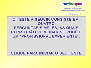 Não leve a vida tão a sério.
                     Afinal, nós não sairemos vivos dela !

                          www.netbobagem.com.br



 O TESTE A SEGUIR CONSISTE EM
            QUATRO
  PERGUNTAS SIMPLES, AS QUAIS
PERMITIRÃO VERIFICAR SE VOCÊ É
 UM “PROFISSIONAL EXPERIENTE”.



CLIQUE PARA INICIAR O SEU TESTE
 