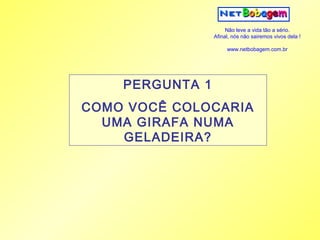 Não leve a vida tão a sério.
                 Afinal, nós não sairemos vivos dela !

                      www.netbobagem.com.br




    PERGUNTA 1
COMO VOCÊ COLOCARIA
  UMA GIRAFA NUMA
    GELADEIRA?
 
