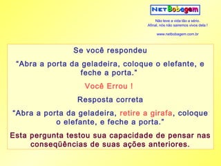 Não leve a vida tão a sério.
                                    Afinal, nós não sairemos vivos dela !

                                         www.netbobagem.com.br



                Se você respondeu
 “Abra a porta da geladeira, coloque o elefante, e
                  feche a porta.”
                   Você Errou !
                 Resposta correta
“Abra a porta da geladeira, retire a girafa, coloque
           o elefante, e feche a porta.”
Esta pergunta testou sua capacidade de pensar nas
     conseqüências de suas ações anteriores.
 