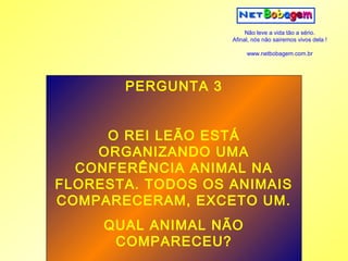 Não leve a vida tão a sério.
                    Afinal, nós não sairemos vivos dela !

                         www.netbobagem.com.br




       PERGUNTA 3


     O REI LEÃO ESTÁ
    ORGANIZANDO UMA
  CONFERÊNCIA ANIMAL NA
FLORESTA. TODOS OS ANIMAIS
COMPARECERAM, EXCETO UM.
     QUAL ANIMAL NÃO
      COMPARECEU?
 