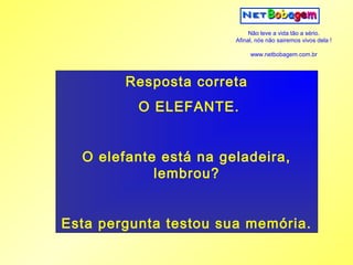 Não leve a vida tão a sério.
                       Afinal, nós não sairemos vivos dela !

                            www.netbobagem.com.br




        Resposta correta
          O ELEFANTE.


  O elefante está na geladeira,
            lembrou?


Esta pergunta testou sua memória.
 