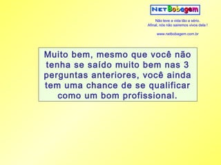 Não leve a vida tão a sério.
                      Afinal, nós não sairemos vivos dela !

                           www.netbobagem.com.br




Muito bem, mesmo que você não
tenha se saído muito bem nas 3
perguntas anteriores, você ainda
tem uma chance de se qualificar
   como um bom profissional.
 