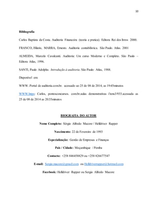 10
Bibliografia
Carlos Baptista da Costa. Auditoria Financeira (teoria e pratica). Editora Rei dos livros 2000.
FRANCO, Hilario, MARRA, Ernesto. Auditoria contabilística. São Paulo. Atlas. 2001
ALMEIDA, Marcelo Cavalcanti. Auditoria: Um curso Moderno e Completo. São Paulo –
Editora Atlas, 1996.
SANTI, Paulo Adolpho. Introdução à auditoria. São Paulo: Atlas, 1988.
Disponível em:
WWW. Portal de auditoria.com.br. acessado ao 25 de 08 de 2014, as 19:45minutos
WWW.https: Carlos, pontosconcursos. com.br.aulas demonstrativas i’tens3/933.acessada as
25 de 08 de 2014 as 20:35minutos
BIOGRAFIA DO AUTOR
Nome Completo: Sérgio Alfredo Macore / Helldriver Rapper
Nascimento: 22 de Fevereiro de 1993
Especialização: Gestão de Empresas e Finanças
Pais / Cidade: Moçambique / Pemba
Contacto: +258 846458829 ou +258 826677547
E-mail: Sergio.macore@gmail.com ou Helldriverrapper@hotmail.com
Facebook: Helldriver Rapper ou Sergio Alfredo Macore
 