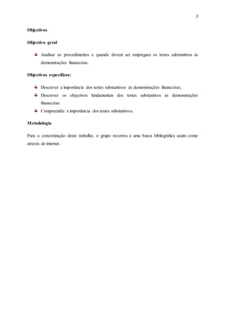 2
Objectivos
Objectivo geral
Analisar os procedimentos e quando devem ser empregues os testes substantivos às
demonstrações financeiras.
Objectivos específicos:
Descrever a importância dos testes substantivos às demonstrações financeiras;
Descrever os objectivos fundamentais dos testes substantivos às demonstrações
financeiras.
Compreender a importância dos testes substantivos.
Metodologia
Para a concretização deste trabalho, o grupo recorreu à uma busca bibliográfica assim como
através de internet.
 