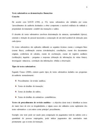 3
Teste substantivos as demonstrações financeiras
Conceito
De acordo com SANTI (1988, p. 52), testes substantivos são definidos por como
“procedimentos de auditoria destinados a obter competente e razoável evidência da validade e
propriedade do tratamento contábil das transações e saldos.
O desenho de testes substantivos envolvem determinação da natureza, oportunidade (época),
extensão e dotação de pessoal necessária a consecução de um nível aceitável de detecção para
cada época.
Os testes substantivos são aplicados utilizando as seguintes técnicas: exame e contagem física
(exame físico), confirmação externa (circularização), conciliações, exame dos documentos
originais, conferência de cálculos, exame de escrituração, exame de registros auxiliares
(verificação), inquérito - perguntas e respostas (obtenção de informações de várias fontes),
investigação minuciosa, correlação das informações obtidas e observação.
Tipos de testes substantivos
Segundo Franco (2000), existem quatro tipos de testes substantivos incluídos nos programas
de auditoria nomeadamente:
Procedimentos de revisão analítica;
Testes de detalhes de transação;
Testes de detalhes de saldos;
Testes de detalhes de estimativas contabilísticas.
Testes de procedimentos de revisão analítica - o objectivo deste teste é identificar as áreas
de maior risco de erro ou irregularidades, e alguns casos são utilizados como suplemento dos
testes substantivos e em outros como principal procedimento.
Exemplo: este teste pode ser usado para comparação de pagamentos total de salários com a
quantidade de pessoas empregadas, pode indicar pagamentos não autorizados mais
prontamente que os testes de transação.
 
