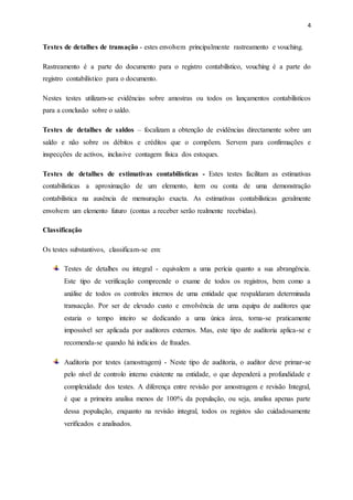4
Testes de detalhes de transação - estes envolvem principalmente rastreamento e vouching.
Rastreamento é a parte do documento para o registro contabilístico, vouching é a parte do
registro contabilístico para o documento.
Nestes testes utilizam-se evidências sobre amostras ou todos os lançamentos contabilísticos
para a conclusão sobre o saldo.
Testes de detalhes de saldos – focalizam a obtenção de evidências directamente sobre um
saldo e não sobre os débitos e créditos que o compõem. Servem para confirmações e
inspecções de activos, inclusive contagem física dos estoques.
Testes de detalhes de estimativas contabilísticas - Estes testes facilitam as estimativas
contabilísticas a aproximação de um elemento, item ou conta de uma demonstração
contabilística na ausência de mensuração exacta. As estimativas contabilísticas geralmente
envolvem um elemento futuro (contas a receber serão realmente recebidas).
Classificação
Os testes substantivos, classificam-se em:
Testes de detalhes ou integral - equivalem a uma perícia quanto a sua abrangência.
Este tipo de verificação compreende o exame de todos os registros, bem como a
análise de todos os controles internos de uma entidade que respaldaram determinada
transacção. Por ser de elevado custo e envolvência de uma equipa de auditores que
estaria o tempo inteiro se dedicando a uma única área, torna-se praticamente
impossível ser aplicada por auditores externos. Mas, este tipo de auditoria aplica-se e
recomenda-se quando há indícios de fraudes.
Auditoria por testes (amostragem) - Neste tipo de auditoria, o auditor deve primar-se
pelo nível de controlo interno existente na entidade, o que dependerá a profundidade e
complexidade dos testes. A diferença entre revisão por amostragem e revisão Integral,
é que a primeira analisa menos de 100% da população, ou seja, analisa apenas parte
dessa população, enquanto na revisão integral, todos os registos são cuidadosamente
verificados e analisados.
 