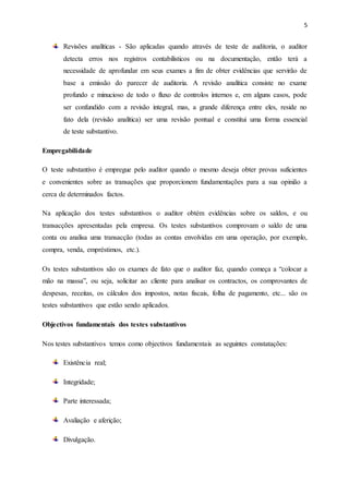 5
Revisões analíticas - São aplicadas quando através de teste de auditoria, o auditor
detecta erros nos registros contabilísticos ou na documentação, então terá a
necessidade de aprofundar em seus exames a fim de obter evidências que servirão de
base a emissão do parecer de auditoria. A revisão analítica consiste no exame
profundo e minucioso de todo o fluxo de controlos internos e, em alguns casos, pode
ser confundido com a revisão integral, mas, a grande diferença entre eles, reside no
fato dela (revisão analítica) ser uma revisão pontual e constitui uma forma essencial
de teste substantivo.
Empregabilidade
O teste substantivo é empregue pelo auditor quando o mesmo deseja obter provas suficientes
e convenientes sobre as transações que proporcionem fundamentações para a sua opinião a
cerca de determinados factos.
Na aplicação dos testes substantivos o auditor obtém evidências sobre os saldos, e ou
transacções apresentadas pela empresa. Os testes substantivos comprovam o saldo de uma
conta ou analisa uma transacção (todas as contas envolvidas em uma operação, por exemplo,
compra, venda, empréstimos, etc.).
Os testes substantivos são os exames de fato que o auditor faz, quando começa a “colocar a
mão na massa”, ou seja, solicitar ao cliente para analisar os contractos, os comprovantes de
despesas, receitas, os cálculos dos impostos, notas fiscais, folha de pagamento, etc... são os
testes substantivos que estão sendo aplicados.
Objectivos fundamentais dos testes substantivos
Nos testes substantivos temos como objectivos fundamentais as seguintes constatações:
Existência real;
Integridade;
Parte interessada;
Avaliação e aferição;
Divulgação.
 