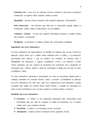 6
Existência real – neste caso da existência real deve constatar-se que todas as transações
comunicadas ou registros feitos realmente tenham ocorrido.
Integridade - que não existem transações além daquelas registradas e demonstradas.
Parte interessada – este objectivo quer dizer que os interessados naquele registro ou
comunicação tenham obtidos as informações na sua totalidade.
Avaliação e aferição – os itens que compõem determinada transação ou registro tenham
sido avaliados correctamente.
Divulgação – as transações ou registros tenham sido correctamente divulgadas.
Importância dos testes Substantivos
Os testes substantivos são imprescindíveis em trabalhos de auditoria uma vez que é através da
aplicação correta destes que o auditor obtém evidências sobre os saldos, e ou transacções
apresentadas pela empresa, e que ele (auditor) tem condições de constatar sobre a
fidedignidade das transacções e registros contabilísticos. Como o seu objectivo é avaliar
valores monetários, que são variáveis de documento para documento, daí a designação de
amostragem para variáveis, quando o plano de amostragem se dirige para este tipo de testes
(CARMELO, 2006).
Os testes substantivos relacionam-se inversamente aos testes de observância. Quanto maior a
confiança constatada nos controlos internos, menor a extensão e profundidade na aplicação
dos testes substantivos. Por outro lado, maior será a aplicação dos testes substantivos, quando
constatado pelo auditor um controlo interno frágil. Portanto, o tamanho da amostragem de
todos os testes normalmente deve ser maior quando os controlos internos são fracos.
Finalidade dos testes substantivos
Existência - É verificar se um componente patrimonial existe efectivamente numa
determinada data, por meio de contagem ou análise de documentos. Ex.: O auditor
confere tudo o que considerar relevante.
Ocorrência - é verificar se as transações de fato ocorreram.
Abrangência - é saber se todas as transações foram registradas de fato.
 