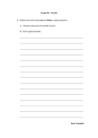 Grupo III – Escrita


1. Elabora uma notícia para um dos títulos a seguir propostos:

   A – Homem é preso por ter mordido um cão.

   B – Peixe agride pescador.

   ________________________________________________________________

   ________________________________________________________________

   ________________________________________________________________

   ________________________________________________________________

   ________________________________________________________________

   ________________________________________________________________

   ________________________________________________________________

   ________________________________________________________________

   ________________________________________________________________

   ________________________________________________________________

   ________________________________________________________________

   ________________________________________________________________

   ________________________________________________________________

   ________________________________________________________________

   ________________________________________________________________


                                                                 Bom Trabalho!
 