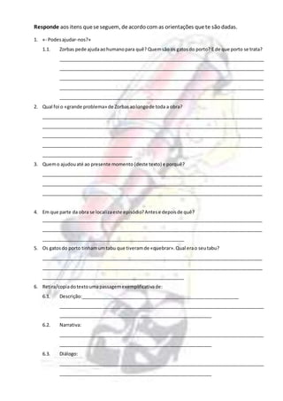 Responde aos itens queseseguem, deacordo com as orientações quete são dadas.
1. «- Podesajudar-nos?»
1.1. Zorbas pede ajudaaohumanopara quê? Quemsão os gatosdo porto? E de que porto se trata?
_______________________________________________________________________________
_______________________________________________________________________________
_______________________________________________________________________________
_______________________________________________________________________________
_______________________________________________________________________________
2. Qual foi o «grande problema» de Zorbasaolongode toda a obra?
_____________________________________________________________________________________
_____________________________________________________________________________________
_____________________________________________________________________________________
_____________________________________________________________________________________
___________________________________
3. Quemo ajudouaté ao presente momento (deste texto) e porquê?
_____________________________________________________________________________________
_____________________________________________________________________________________
_____________________________________________________________________________________
4. Em que parte da obra se localizaeste episódio?Antese depoisde quê?
_____________________________________________________________________________________
_____________________________________________________________________________________
_______________________________________________________
5. Os gatosdo porto tinhamumtabu que tiveramde «quebrar».Qual erao seutabu?
_____________________________________________________________________________________
_____________________________________________________________________________________
_______________________________________________________
6. Retira/copiadotextoumapassagemexemplificativade:
6.1. Descrição:_____________________________________________________________
_______________________________________________________________________________
___________________________________________________________
6.2. Narrativa:
_______________________________________________________________________________
___________________________________________________________
6.3. Diálogo:
_______________________________________________________________________________
___________________________________________________________
 
