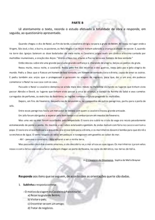 PARTE B
Lê atentamente o texto, recorda o estudo efetuado à totalidade da obra e responde, em
seguida, ao questionário apresentado.
Quando chegou o dia de Natal, ao fim da tarde, o cavaleiro dirigiu-se para a gruta de Belém. Ali rezou no lugar onde a
Virgem, São José, o boi, o burro, os pastores,os Reis Magos e os Anjos tinham adorado a criança acabada de nascer. E, quando
na torre das Igrejas bateram as doze badaladas da meia-noite, o Cavaleiro julgou ouvir um cântico altíssimo cantado por
multidões inumeráveis, a oração dos Anjos: ”Glória a Deus nas alturas e Paz na terra aos homens de boa vontade.”
Então desceu sobre ele uma grande paz e uma grande confiança e, chorando de alegria, beijou as pedras da gruta.
Rezou muito, nessa noite, o cavaleiro. Rezou pelo fim das misérias e das guerras, rezou pela paz e pela alegria do
mundo. Pediu a Deus que o fizesse um homem de boa vontade, um homem de vontade clara e direita, capaz de amar os outros.
E pediu também aos anjos que o protegessem e guiassem na viagem de regresso, para que, dai a um ano, ele pudesse
comemorar o Natal na sua casa com os seus.
Passado o Natal o cavaleiro demorou-se ainda mais dois meses na Palestina visitando os lugares que tinham visto
passar Abraão e David, os lugares que tinham visto passar a arca da aliança, o cortejo da Rainha do Sabá e seus camelos
carregados de perfumes, os exércitos da Babilónia, as legiões romanas e Cristo pregando às multidões.
Depois, em fins de Fevereiro, despediu-se de Jerusalém e, na companhia de outros peregrinos, partiu para o porto de
Jafa.
Entre esses peregrinos havia um mercador de Veneza com quem o cavaleiro travou grande amizade.
Em Jafa foram obrigados a esperar pelo bom tempo e só embarcaram em meados de Fevereiro.
Mas uma vez no mar foram assaltados pela tempestade. O navio ora subia na crista da vaga ora recaía pesadamente
estremecendo de ponta a ponta. Os mastros e os cabos estalavam e gemiam. As ondas batiam com fúria no casco e varriam a
popa. O navio ora virava todo para a esquerda,ora virava todo para a direita,e os marinheiros davamà bomba para que ele nã o
se enchesse de água. O vento rasgava as velas em pedaços e navegavam sem governo ao sabor do mar.
- Ah! - pensava o cavaleiro. - Não voltarei a ver a minha terra.
Mas passados cinco dias o vento amainou,o céu descobriu-se,o mar alisou as suas águas.Os marinheiros içaram velas
novas e com a brisa soprando a favor puderam chegar ao porto de Ravena, na costa do Adriático, nas terras de Itália.
in O Cavaleiro da Dinamarca, Sophia de Mello Breyner
Responde aos itens queseseguem, deacordo com as orientações quete são dadas.
1. Sublinhaa respostacorreta:
- O motivodaviagemdoCavaleiroàPalestina foi…
a) Rezarna gruta de Belém;
b) Visitaro país;
c) Encontrar-se com umamigo;
d) Tratar de negócios.
 
