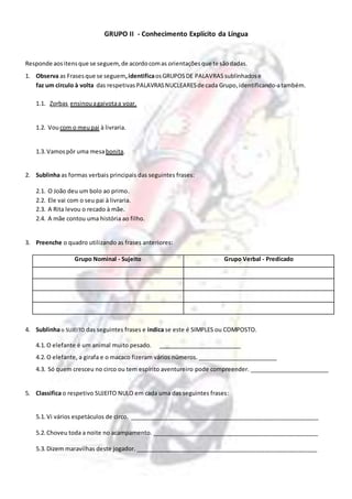 GRUPO II - Conhecimento Explícito da Língua
Responde aositensque se seguem, de acordocomas orientaçõesque te sãodadas.
1. Observa as Frasesque se seguem,identificaosGRUPOSDE PALAVRAS sublinhados e
faz um círculo à volta das respetivas PALAVRASNUCLEARESde cada Grupo,identificando-atambém.
1.1. Zorbas ensinouagaivotaa voar.
1.2. Voucom o meupai à livraria.
1.3. Vamospôr uma mesabonita.
2. Sublinha as formas verbais principais das seguintes frases:
2.1. O João deu um bolo ao primo.
2.2. Ele vai com o seu pai à livraria.
2.3. A Rita levou o recado à mãe.
2.4. A mãe contou uma história ao filho.
3. Preenche o quadro utilizando as frases anteriores:
Grupo Nominal - Sujeito Grupo Verbal - Predicado
4. Sublinha o SUJEITO das seguintes frases e indica se este é SIMPLES ou COMPOSTO.
4.1. O elefante é um animal muito pesado. __________________________
4.2. O elefante, a girafa e o macaco fizeram vários números. _________________________
4.3. Só quem cresceu no circo ou tem espírito aventureiro pode compreender. _________________________
5. Classifica o respetivo SUJEITO NULO em cada uma das seguintes frases:
5.1. Vi vários espetáculos de circo. ___________________________________________________________
5.2. Choveu toda a noite no acampamento. ____________________________________________________
5.3. Dizem maravilhas deste jogador. _________________________________________________________
 