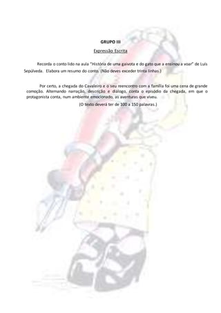 GRUPO III
Expressão Escrita
Recorda o conto lido na aula “História de uma gaivota e do gato que a ensinou a voar” de Luís
Sepúlveda. Elabora um resumo do conto. (Não deves exceder trinta linhas.)
Por certo, a chegada do Cavaleiro e o seu reencontro com a família foi uma cena de grande
comoção. Alternando narração, descrição e diálogo, conta o episódio da chegada, em que o
protagonista conta, num ambiente emocionado, as aventuras que viveu.
(O texto deverá ter de 100 a 150 palavras.)
 