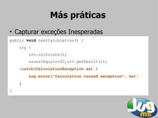 Más práticas
●
    Capturar exceções Inesperadas
public void testCalculation() {
     try {
         srv.calculate();
         assertEquals(42,srv.getResult());
     }catch(CalculationException ex) {
         Log.error("Calculation caused exception", ex);
     }
}
 