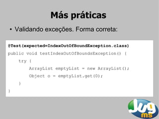 Más práticas
●   Validando exceções. Forma correta:

@Test(expected=IndexOutOfBoundException.class)
public void testIndexOutOfBoundsException() {
     try {
         ArrayList emptyList = new ArrayList();
         Object o = emptyList.get(0);
     }
}
 