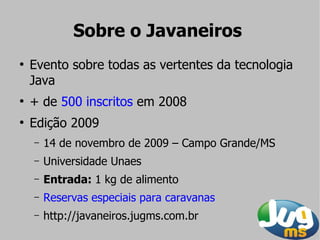 Sobre o Javaneiros
●
    Evento sobre todas as vertentes da tecnologia
    Java
●
    + de 500 inscritos em 2008
●
    Edição 2009
    –   14 de novembro de 2009 – Campo Grande/MS
    –   Universidade Unaes
    –   Entrada: 1 kg de alimento
    –   Reservas especiais para caravanas
    –   http://javaneiros.jugms.com.br
 