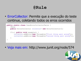 @Rule
●
    ErrorCollector: Permite que a execução do teste
    continue, coletando todos os erros ocorridos
    public static class UsesErrorCollectorTwice {
        @Rule
        public ErrorCollector collector= new ErrorCollector();

        @Test public void example() {
            collector.addError(new Throwable("first thing went wrong"));
            collector.addError(new Throwable("second thing went wrong"));
        }
    }



●
    Veja mais em: http://www.junit.org/node/574
 