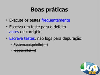 Boas práticas
●
    Execute os testes frequentemente
●
    Escreva um teste para o defeito
    antes de corrigi-lo
●
    Escreva testes, não logs para depuração:
    –   System.out.println(...)
    –   logger.info(...)
 