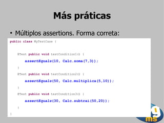 Más práticas
●
    Múltiplos assertions. Forma correta:
public class MyTestCase {



    @Test public void testCondition1() {

        assertEquals(10, Calc.soma(7,3));
    }

    @Test public void testCondition2() {

        assertEquals(50, Calc.multiplica(5,10));
    }

    @Test public void testCondition3() {

        assertEquals(30, Calc.subtrai(50,20));
    }

}
 