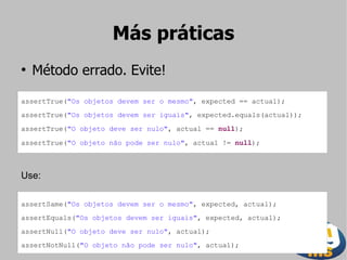 Más práticas
●
    Método errado. Evite!

assertTrue("Os objetos devem ser o mesmo", expected == actual);
assertTrue("Os objetos devem ser iguais", expected.equals(actual));
assertTrue("O objeto deve ser nulo", actual == null);

assertTrue("O objeto não pode ser nulo", actual != null);



Use:

assertSame("Os objetos devem ser o mesmo", expected, actual);
assertEquals("Os objetos devem ser iguais", expected, actual);
assertNull("O objeto deve ser nulo", actual);
assertNotNull("O objeto não pode ser nulo", actual);
 